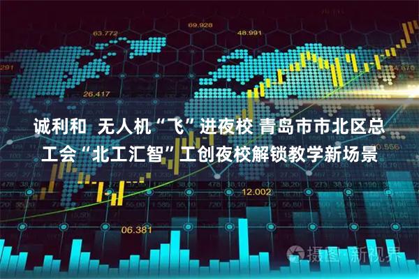 诚利和  无人机“飞”进夜校 青岛市市北区总工会“北工汇智”工创夜校解锁教学新场景