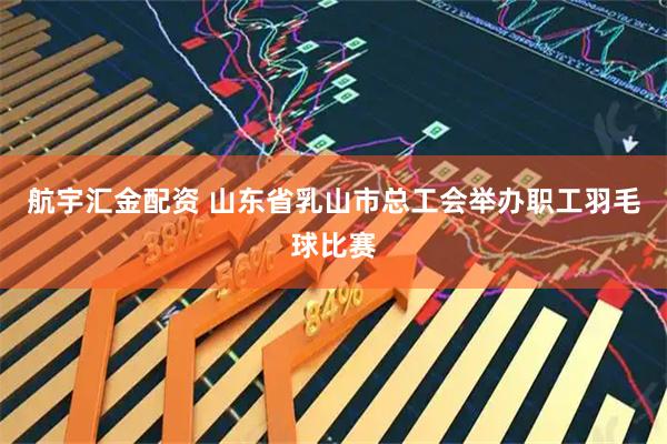 航宇汇金配资 山东省乳山市总工会举办职工羽毛球比赛