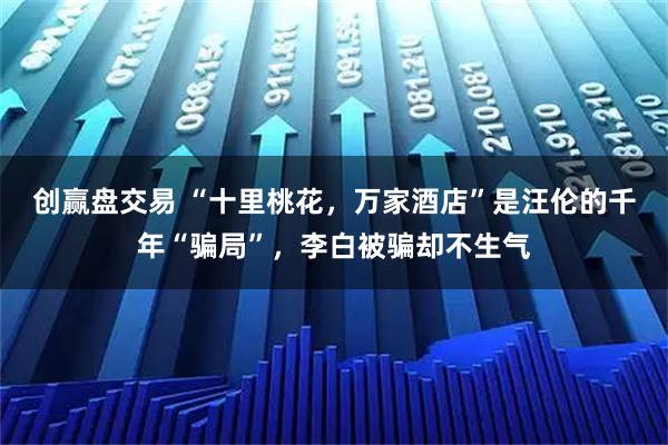 创赢盘交易 “十里桃花，万家酒店”是汪伦的千年“骗局”，李白被骗却不生气