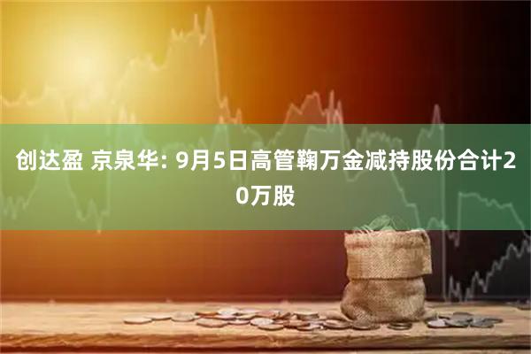 创达盈 京泉华: 9月5日高管鞠万金减持股份合计20万股