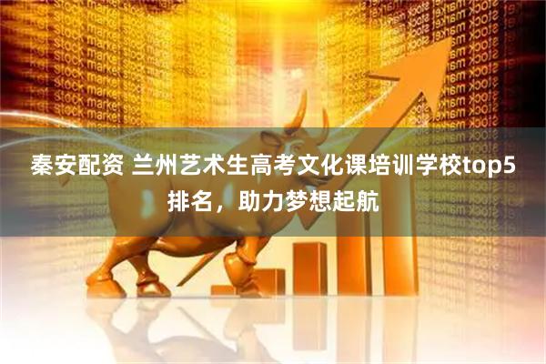 秦安配资 兰州艺术生高考文化课培训学校top5排名，助力梦想起航