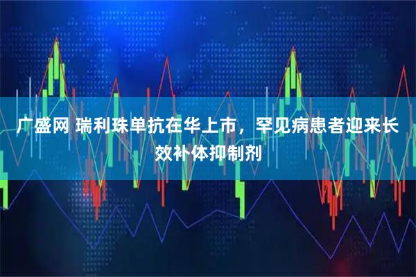 广盛网 瑞利珠单抗在华上市，罕见病患者迎来长效补体抑制剂