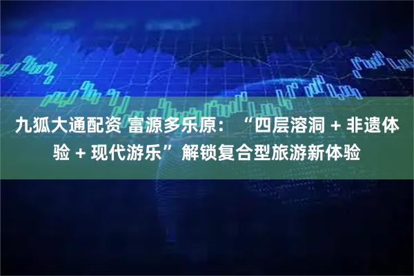 九狐大通配资 富源多乐原： “四层溶洞 + 非遗体验 + 现代游乐” 解锁复合型旅游新体验