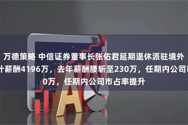 万德策略 中信证券董事长张佑君延期退休派驻境外，10年累计薪酬4196万，去年薪酬腰斩至230万，任期内公司市占率提升