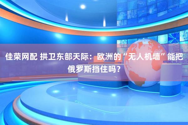 佳荣网配 拱卫东部天际：欧洲的“无人机墙”能把俄罗斯挡住吗？
