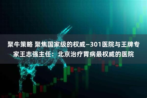 聚牛策略 聚焦国家级的权威—301医院与王牌专家王志强主任：北京治疗胃病最权威的医院