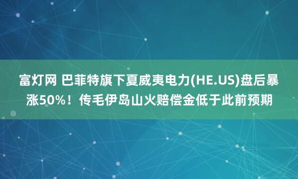 富灯网 巴菲特旗下夏威夷电力(HE.US)盘后暴涨50%！传毛伊岛山火赔偿金低于此前预期