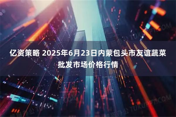 亿资策略 2025年6月23日内蒙包头市友谊蔬菜批发市场价格行情