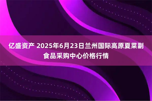 亿盛资产 2025年6月23日兰州国际高原夏菜副食品采购中心价格行情