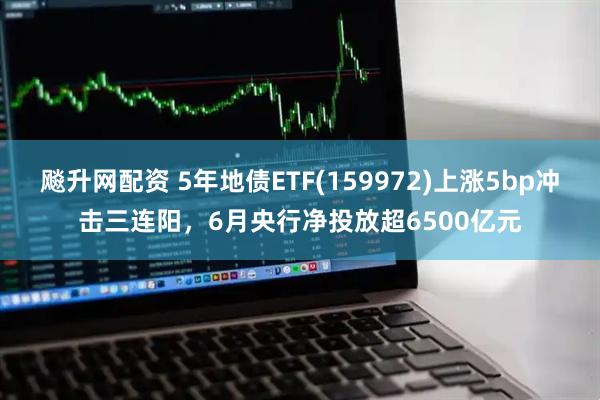 飚升网配资 5年地债ETF(159972)上涨5bp冲击三连阳，6月央行净投放超6500亿元