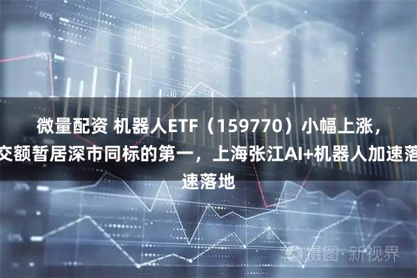 微量配资 机器人ETF（159770）小幅上涨，成交额暂居深市同标的第一，上海张江AI+机器人加速落地
