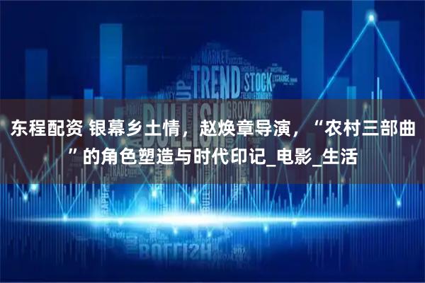 东程配资 银幕乡土情，赵焕章导演，“农村三部曲”的角色塑造与时代印记_电影_生活