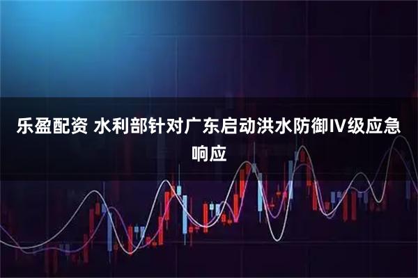 乐盈配资 水利部针对广东启动洪水防御Ⅳ级应急响应