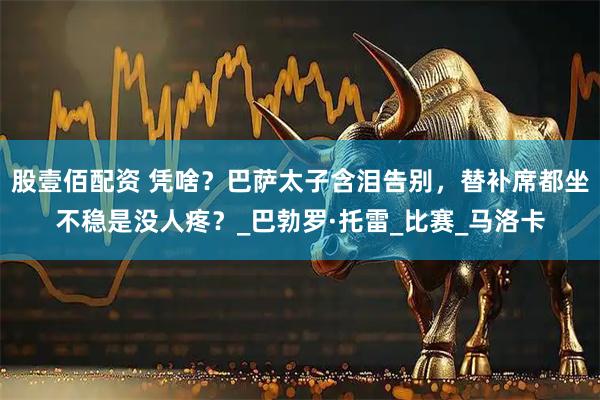 股壹佰配资 凭啥？巴萨太子含泪告别，替补席都坐不稳是没人疼？_巴勃罗·托雷_比赛_马洛卡