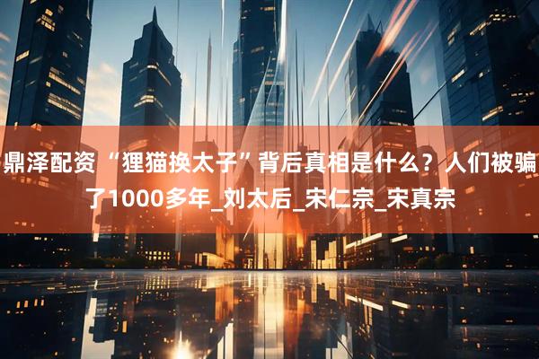 鼎泽配资 “狸猫换太子”背后真相是什么？人们被骗了1000多年_刘太后_宋仁宗_宋真宗