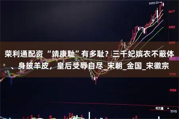 荣利通配资 “靖康耻”有多耻？三千妃嫔衣不蔽体、身披羊皮，皇后受辱自尽_宋朝_金国_宋徽宗