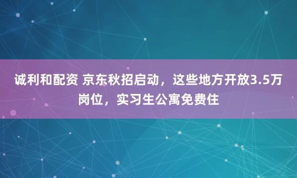 诚利和配资 京东秋招启动，这些地方开放3.5万岗位，实习生公寓免费住
