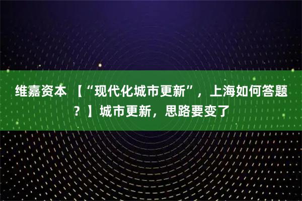 维嘉资本 【“现代化城市更新”，上海如何答题？】城市更新，思路要变了