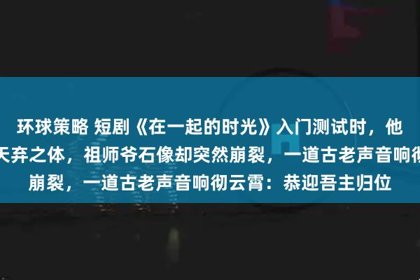 环球策略 短剧《在一起的时光》入门测试时，他被测出是万年难遇的天弃之体，祖师爷石像却突然崩裂，一道古老声音响彻云霄：恭迎吾主归位