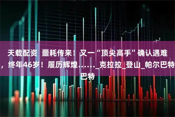 天载配资  噩耗传来！又一“顶尖高手”确认遇难，终年46岁！履历辉煌……_克拉拉_登山_帕尔巴特