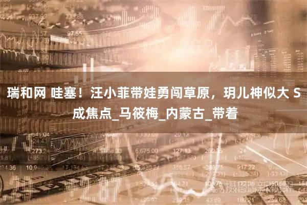 瑞和网 哇塞！汪小菲带娃勇闯草原，玥儿神似大 S 成焦点_马筱梅_内蒙古_带着