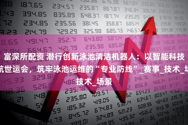 富深所配资 潜行创新泳池清洁机器人：以智能科技护航世运会，筑牢泳池运维的“专业防线”_赛事_技术_场景