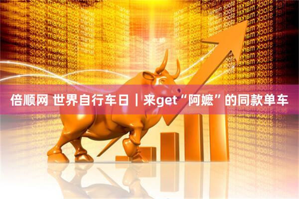 倍顺网 世界自行车日｜来get“阿嬷”的同款单车