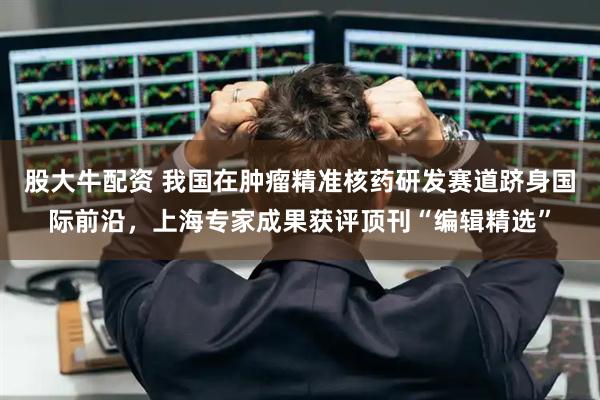 股大牛配资 我国在肿瘤精准核药研发赛道跻身国际前沿,上海专家成果获评顶刊“编辑精选”