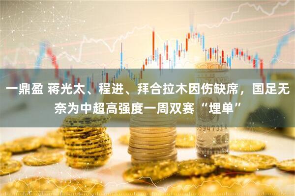 一鼎盈 蒋光太、程进、拜合拉木因伤缺席，国足无奈为中超高强度一周双赛 “埋单”