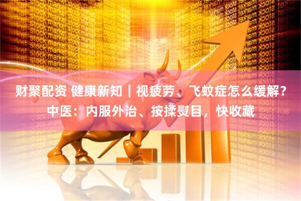 财聚配资 健康新知｜视疲劳、飞蚊症怎么缓解？中医：内服外治、按揉熨目，快收藏