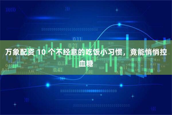 万象配资 10 个不经意的吃饭小习惯，竟能悄悄控血糖